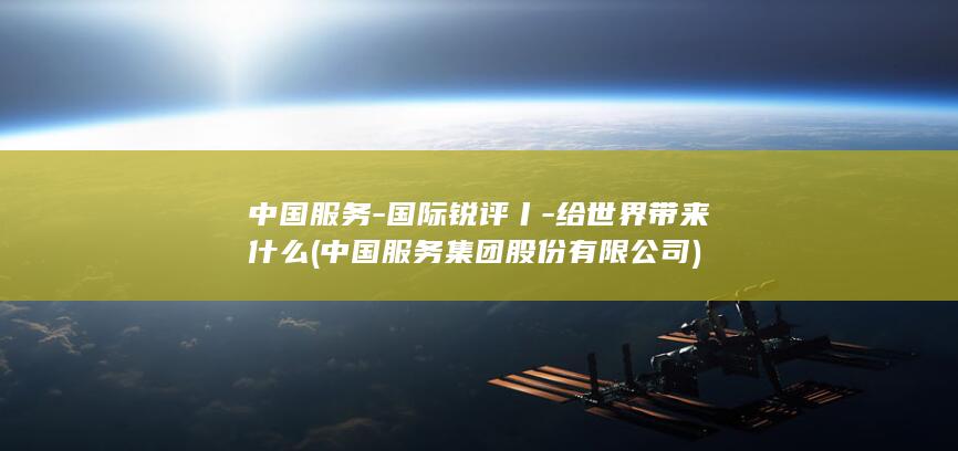 中国服务-国际锐评丨-给世界带来什么 (中国服务集团股份有限公司)
