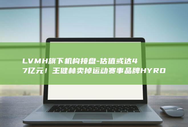 LVMH旗下机构接盘-估值或达47亿元！王健林卖掉运动赛事品牌HYROX (LVMH旗下MHD)