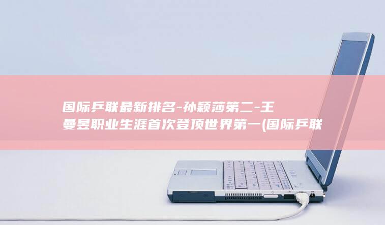 国际乒联最新排名-孙颖莎第二-王曼昱职业生涯首次登顶世界第一 (国际乒联最新世界排名出炉王楚钦孙)