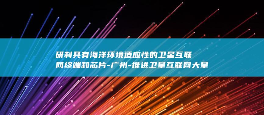 研制具有海洋环境适应性的卫星互联网终端和芯片-广州-推进卫星互联网大星座与海洋产业深度融合 (海洋制造业)