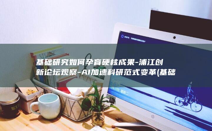 基础研究如何孕育硬核成果-浦江创新论坛观察-AI加速科研范式变革 (基础研究条件有哪些)