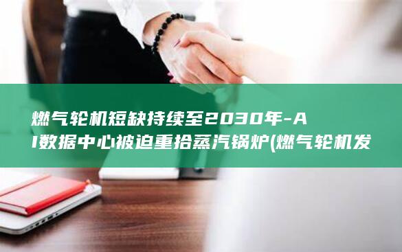 燃气轮机短缺持续至2030年-AI数据中心被迫重拾蒸汽锅炉 (燃气轮机发展前景)