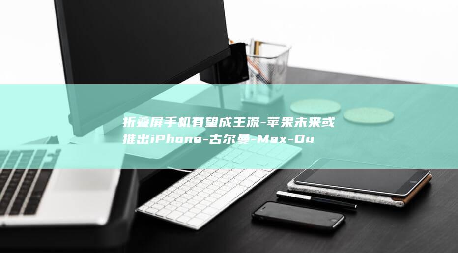 折叠屏手机有望成主流-苹果未来或推出iPhone-古尔曼-Max-Duo (折叠屏手机有)