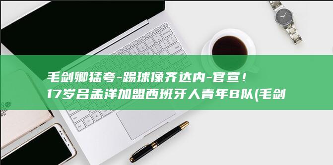 毛剑卿猛夸-踢球像齐达内-官宣!17岁吕孟洋加盟西班牙人青年B队 (毛剑卿集锦)
