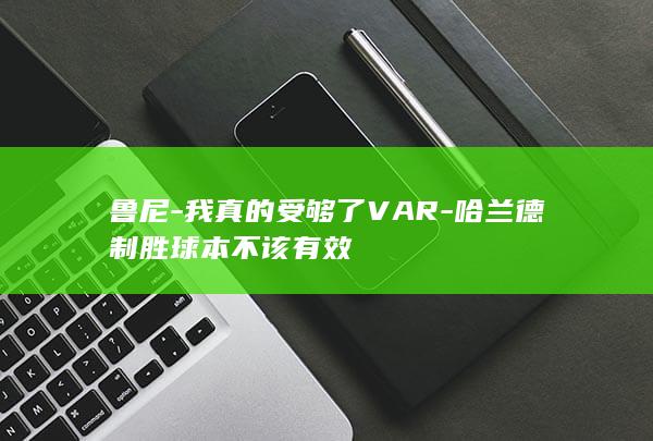 鲁尼-我真的受够了VAR-哈兰德制胜球本不该有效