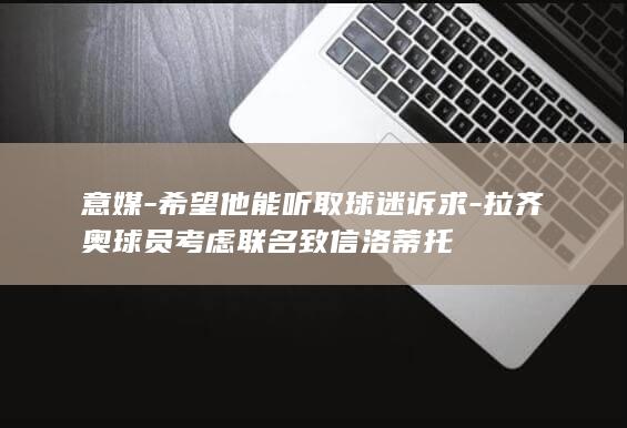 意媒-希望他能听取球迷诉求-拉齐奥球员考虑联名致信洛蒂托