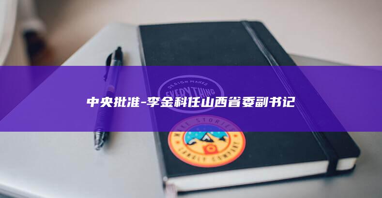 中央批准-李金科任山西省委副书记