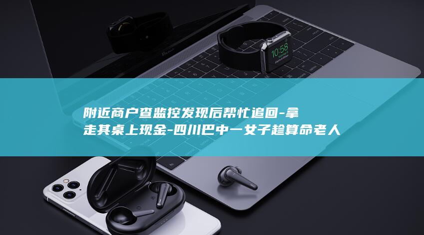 附近商户查监控发现后帮忙追回-拿走其桌上现金-四川巴中一女子趁算命老人睡着时 (附近监控录像怎么查)