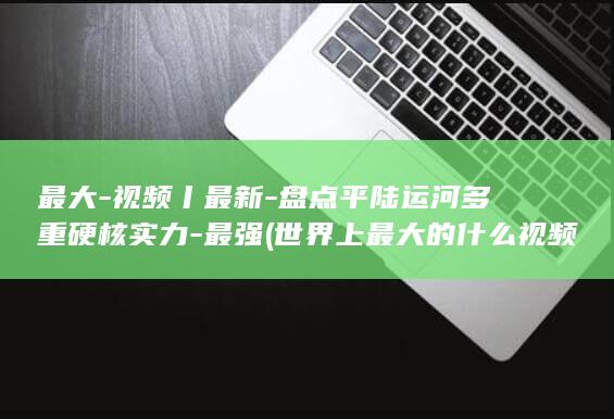 最大-视频丨最新-盘点平陆运河多重硬核实力-最强 (世界上最大的什么视频)