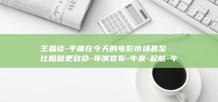 王晶谈-平庸在今天的电影市场甚至比粗糙更致命-导演宣布-牛来-起航-牛来-票房逆袭-2027上映-牛来2 (南京小学教师)