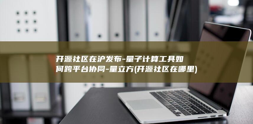 开源社区在沪发布-量子计算工具如何跨平台协同-量立方 (开源社区在哪里)
