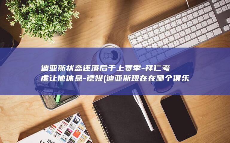 迪亚斯状态还落后于上赛季-拜仁考虑让他休息-德媒 (迪亚斯现在在哪个俱乐部)