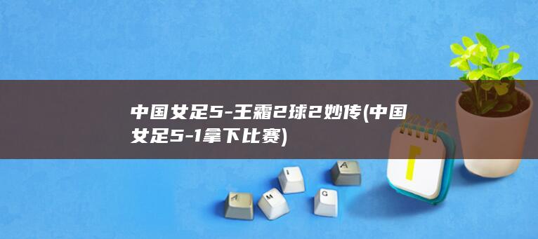 中国女足52球2妙传中国女足51拿下比赛
