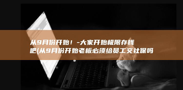 从9月份开始！-大家开始极限存钱吧 (从9月份开始老板必须给员工交社保吗)