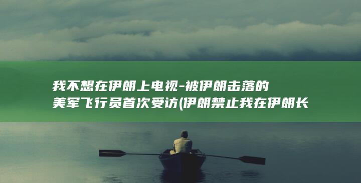 我不想在伊朗上电视-被伊朗击落的美军飞行员首次受访 (伊朗禁止我在伊朗长大电影吗)