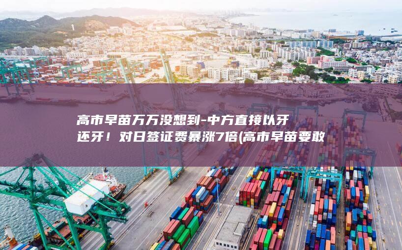 高市早苗万万没想到-中方直接以牙还牙！对日签证费暴涨7倍 (高市早苗要敢战)