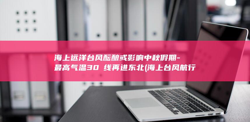 海上远洋台风酝酿或影响中秋假期-最高气温30℃线再进东北 (海上台风航行预警)