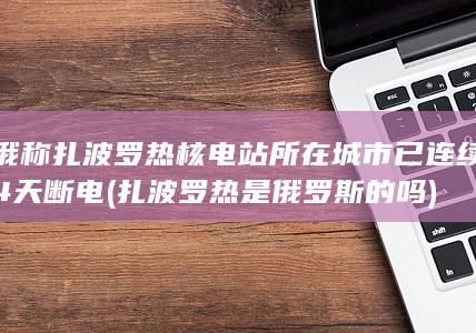 俄称扎波罗热核电站所在城市已连续4天断电 (扎波罗热是俄罗斯的吗)