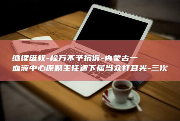 继续维权-检方不予抗诉-内蒙古一血液中心原副主任遭下属当众打耳光-三次判决结果不同；未被认定正当防卫-还击后均被鉴定轻伤-当事人