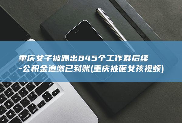 重庆女子被踢出845个工作群后续-公积金追缴已到账 (重庆被砸女孩视频)
