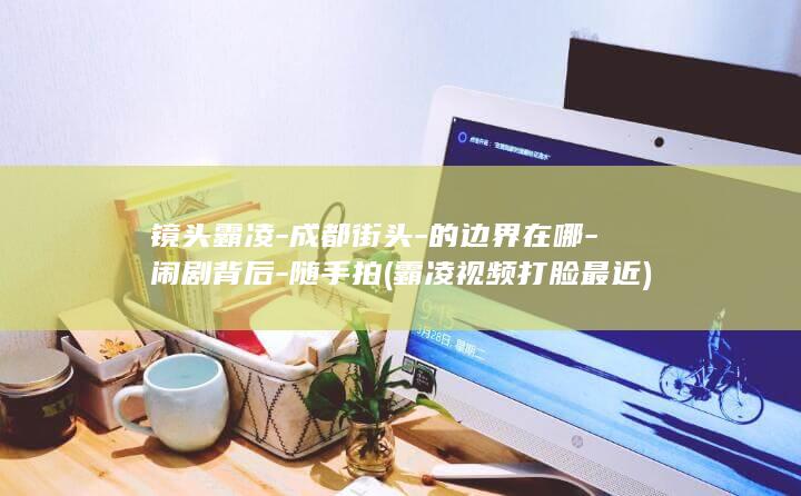 镜头霸凌-成都街头-的边界在哪-闹剧背后-随手拍 (霸凌视频打脸最近)