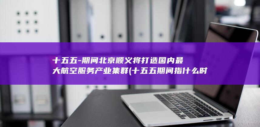 十五五-期间北京顺义将打造国内最大航空服务产业集群 (十五五期间指什么时候)