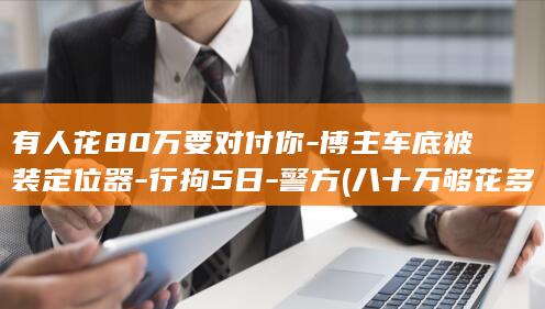 有人花80万要对付你-博主车底被装定位器-行拘5日-警方 (八十万够花多久)