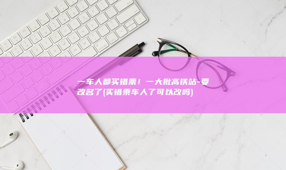 一车人都买错票!一大批高铁站-要改名了 (买错乘车人了可以改吗)