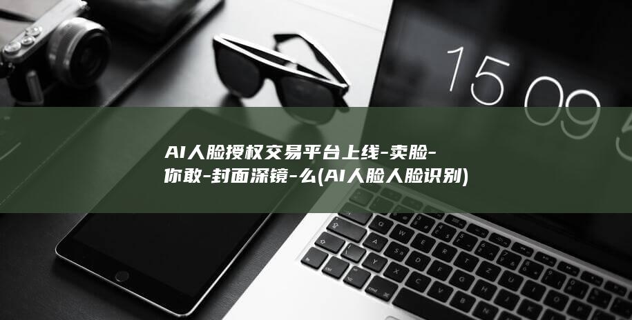 AI人脸授权交易平台上线-卖脸-你敢-封面深镜-么 (AI人脸人脸识别)