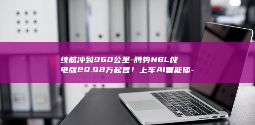续航冲到960公里-腾势N8L纯电版29.98万起售!上车AI智能体-迪迪虾 (婚纱店上班要干什么)