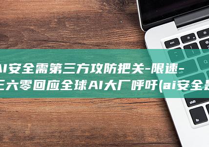 AI安全需第三方攻防把关-限速-三六零回应全球AI大厂呼吁 (ai安全是什么)