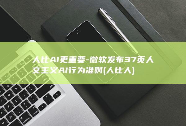 人比AI更重要-微软发布37页人文主义AI行为准则 (人比人)