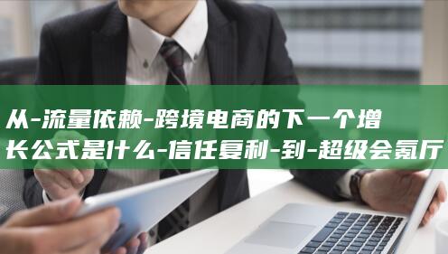 从-流量依赖-跨境电商的下一个增长公式是什么-信任复利-到-超级会氪厅 (产品商标怎么查)