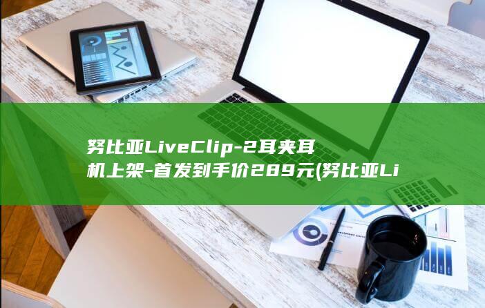 努比亚LiveClip-2耳夹耳机上架-首发到手价289元 (努比亚LiveClip说明书)