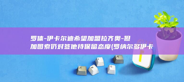 罗体-伊卡尔迪希望加盟拉齐奥-但加图索仍对签他持保留态度 (罗纳尔多伊卡尔迪)
