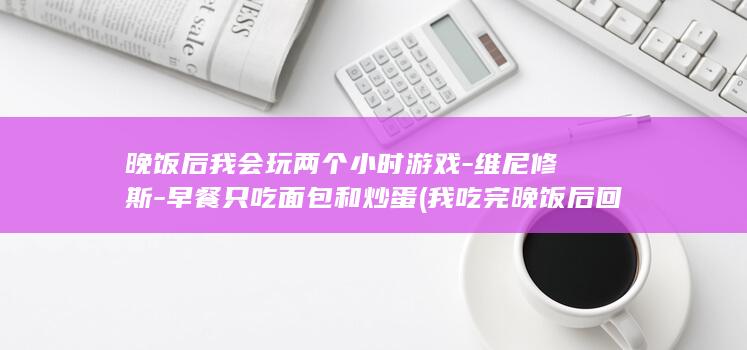 晚饭后我会玩两个小时游戏-维尼修斯-早餐只吃面包和炒蛋 (我吃完晚饭后回家英语)