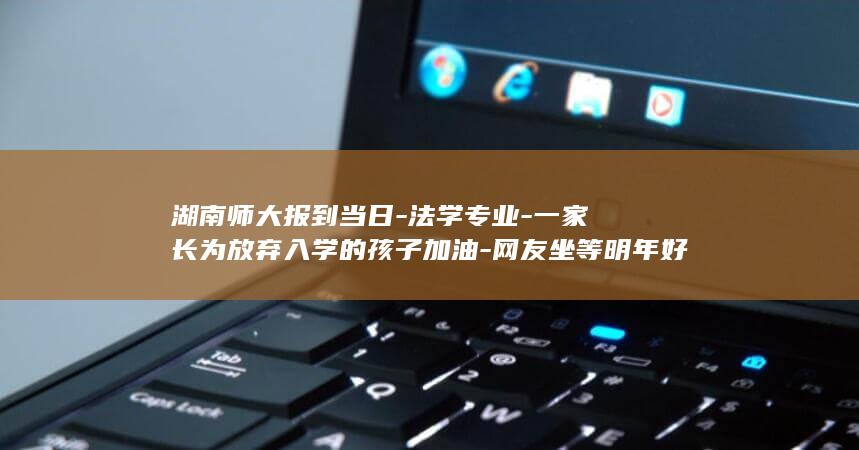 湖南师大报到当日-法学专业-一家长为放弃入学的孩子加油-网友坐等明年好消息 (湖南师范大学新生报到地点在哪)