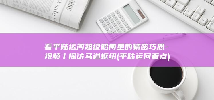 看平陆运河超级船闸里的精密巧思-视频丨探访马道枢纽 (平陆运河看点)