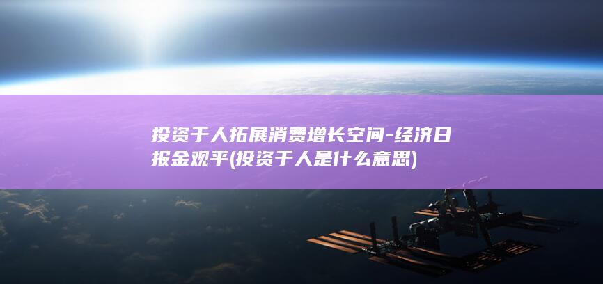 投资于人拓展消费增长空间-经济日报金观平 (投资于人是什么意思)
