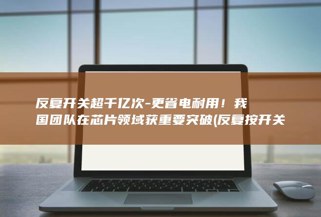 反复开关超千亿次-更省电耐用!我国团队在芯片领域获重要突破 (反复按开关会烧坏电线吗)