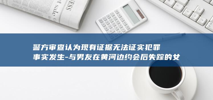 警方审查认为现有证据无法证实犯罪事实发生-与男友在黄河边约会后失踪的女孩已找到-不予立案-遗体经尸检后已火化 (警方审查认为)