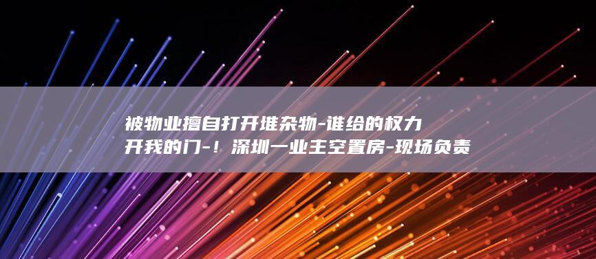 被物业擅自打开堆杂物-谁给的权力开我的门-！深圳一业主空置房-现场负责人-拟被降职降薪-最新 (被物业擅自打)