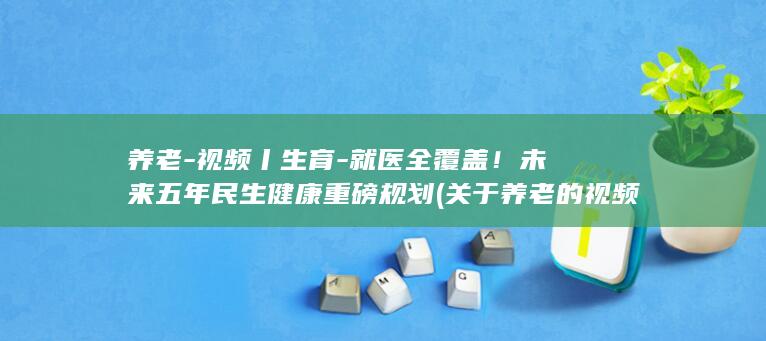 养老-视频丨生育-就医全覆盖！未来五年民生健康重磅规划 (关于养老的视频)