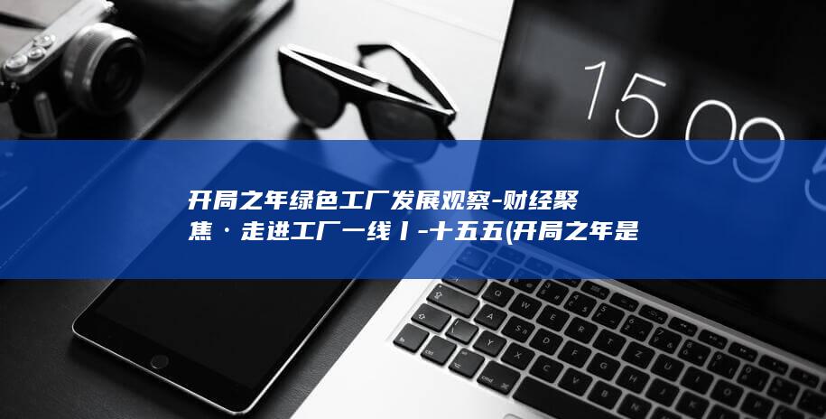 开局之年绿色工厂发展观察-财经聚焦·走进工厂一线丨-十五五 (开局之年是什么短语)