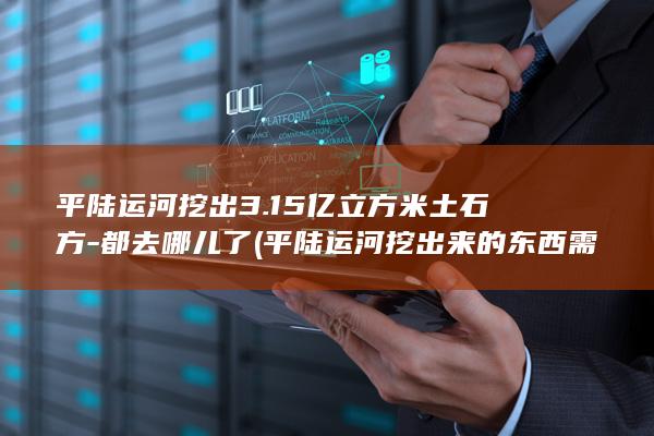 平陆运河挖出3.15亿立方米土石方-都去哪儿了 (平陆运河挖出来的东西需要怎么处理呢)