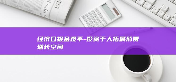 经济日报金观平-投资于人拓展消费增长空间