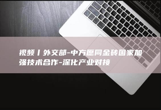 视频丨外交部-中方愿同金砖国家加强技术合作-深化产业对接