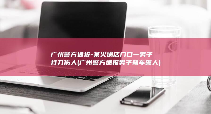 广州警方通报-某火锅店门口一男子持刀伤人 (广州警方通报男子驾车碾人)