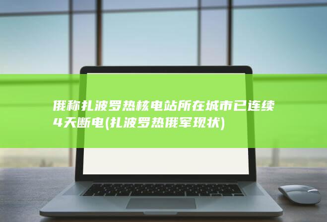 俄称扎波罗热核电站所在城市已连续4天断电 (扎波罗热俄军现状)
