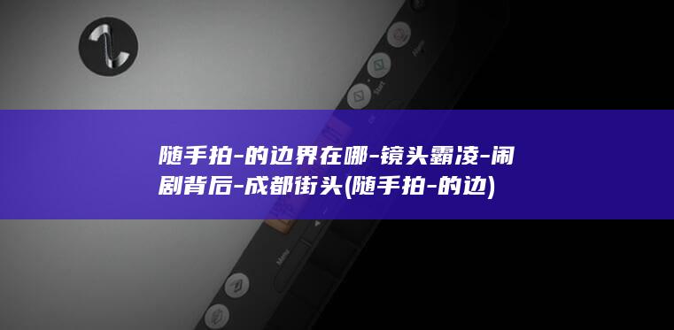 随手拍-的边界在哪-镜头霸凌-闹剧背后-成都街头 (随手拍-的边)